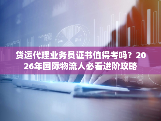 货运代理业务员证书值得考吗？2026年国际物流人必看进阶攻略