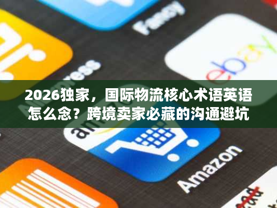 2026独家，国际物流核心术语英语怎么念？跨境卖家必藏的沟通避坑指南