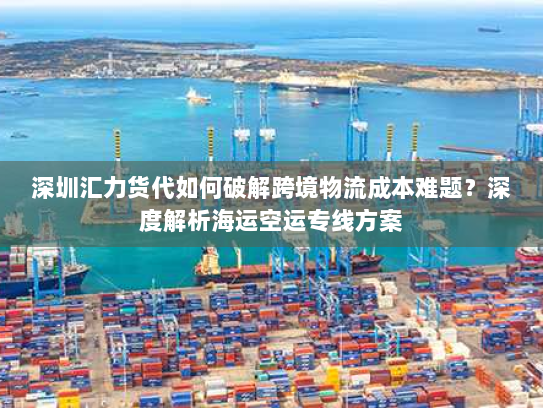 深圳汇力货代如何破解跨境物流成本难题？深度解析海运空运专线方案