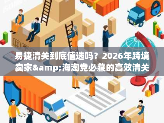易捷清关到底值选吗?2026年跨境卖家&海淘党必藏的高效清关实战手册 易捷清关到底值选吗?2026年跨境卖家&海淘党必藏的高效清关实战手册