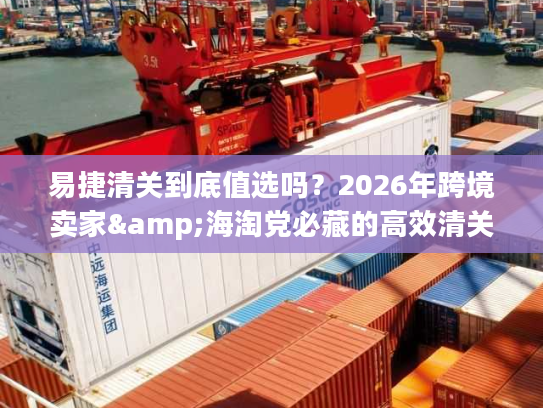 易捷清关到底值选吗？2026年跨境卖家&海淘党必藏的高效清关实战手册