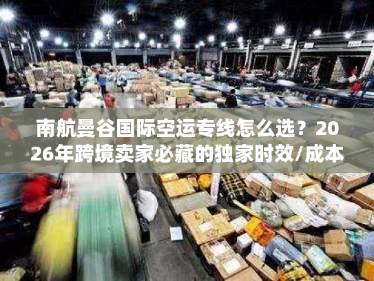 南航曼谷国际空运专线怎么选？2026年跨境卖家必藏的独家时效/成本/避坑全指南
