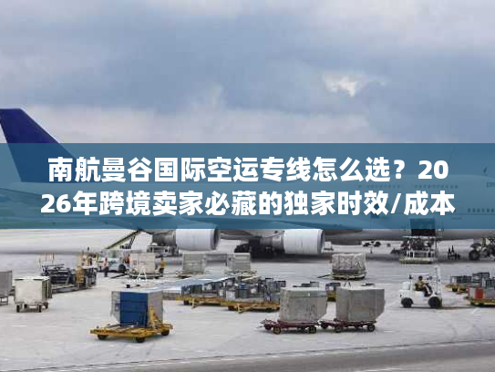 南航曼谷国际空运专线怎么选？2026年跨境卖家必藏的独家时效/成本/避坑全指南