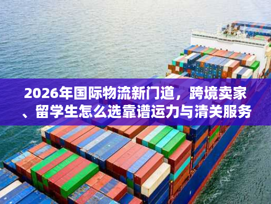 2026年国际物流新门道，跨境卖家、留学生怎么选靠谱运力与清关服务？