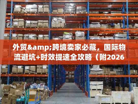 外贸&跨境卖家必藏，国际物流避坑+时效提速全攻略（附2026官方调研数据）