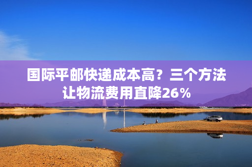 国际平邮快递成本高？三个方法让物流费用直降26%