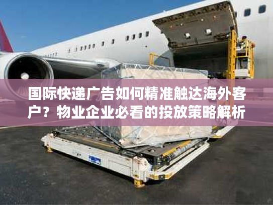 国际快递广告如何精准触达海外客户？物业企业必看的投放策略解析