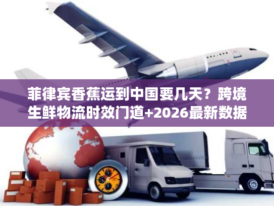 菲律宾香蕉运到中国要几天？跨境生鲜物流时效门道+2026最新数据揭秘