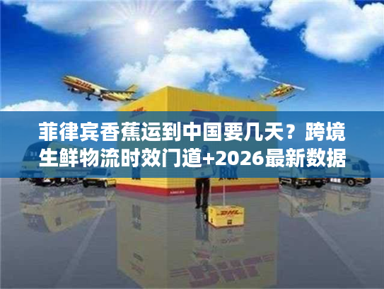 菲律宾香蕉运到中国要几天？跨境生鲜物流时效门道+2026最新数据揭秘