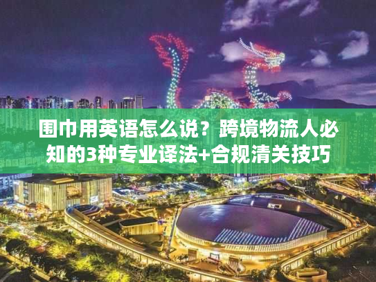 围巾用英语怎么说？跨境物流人必知的3种专业译法+合规清关技巧