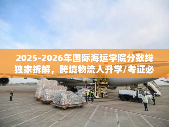 2025-2026年国际海运学院分数线独家拆解，跨境物流人升学/考证必看