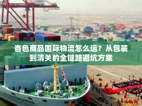 杏色商品国际物流怎么运？从包装到清关的全链路避坑方案