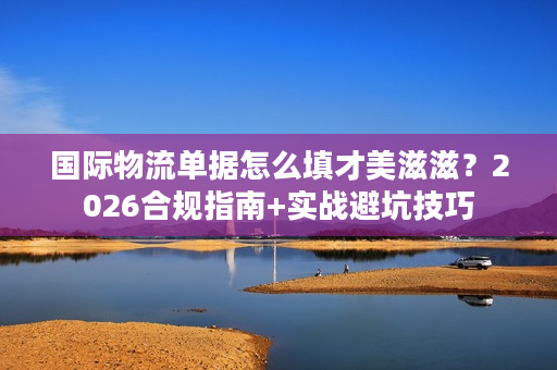 国际物流单据怎么填才美滋滋？2026合规指南+实战避坑技巧