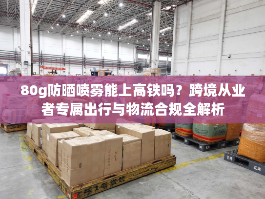 80g防晒喷雾能上高铁吗？跨境从业者专属出行与物流合规全解析