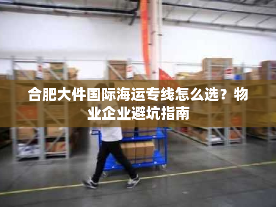 合肥大件国际海运专线怎么选？物业企业避坑指南