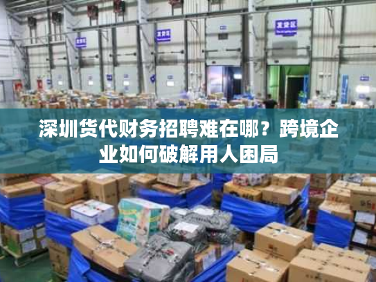 深圳货代财务招聘难在哪？跨境企业如何破解用人困局