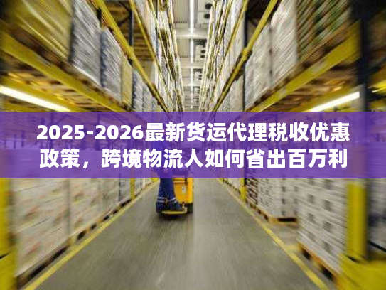 2025-2026最新货运代理税收优惠政策，跨境物流人如何省出百万利润？