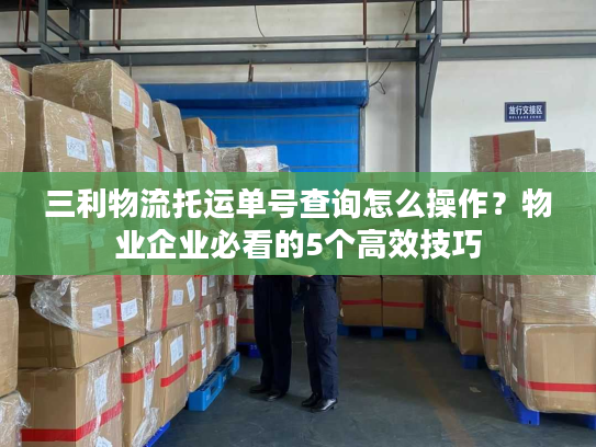 三利物流托运单号查询怎么操作？物业企业必看的5个高效技巧