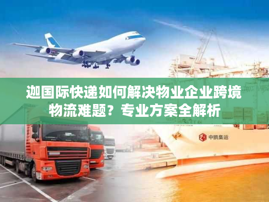 迦国际快递如何解决物业企业跨境物流难题？专业方案全解析