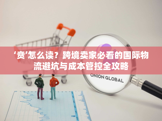 ‘贲’怎么读？跨境卖家必看的国际物流避坑与成本管控全攻略