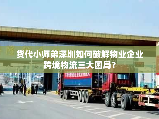 货代小师弟深圳如何破解物业企业跨境物流三大困局？