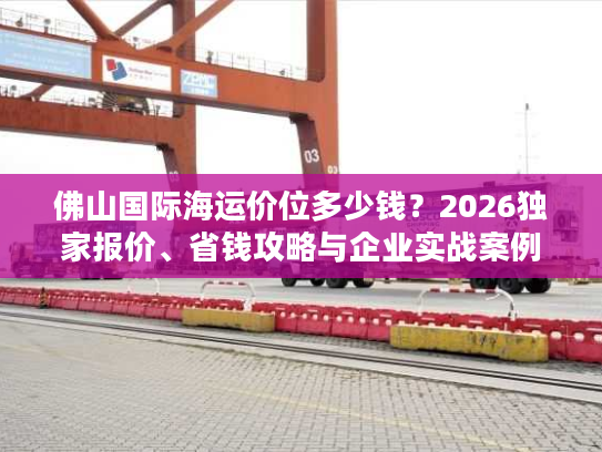 佛山国际海运价位多少钱？2026独家报价、省钱攻略与企业实战案例