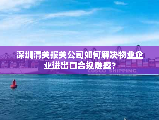 深圳清关报关公司如何解决物业企业进出口合规难题？