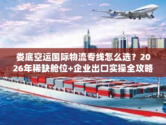 娄底空运国际物流专线怎么选？2026年稀缺舱位+企业出口实操全攻略
