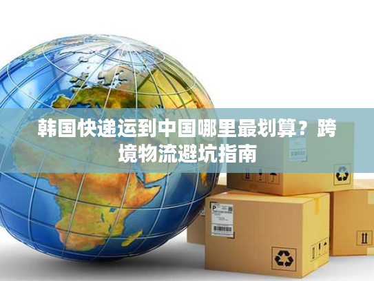 韩国快递运到中国哪里最划算？跨境物流避坑指南