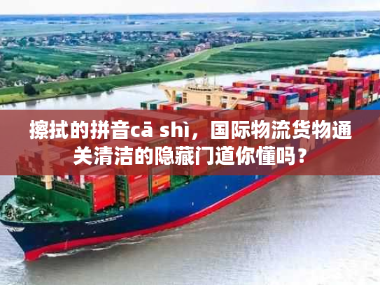 擦拭的拼音cā shì，国际物流货物通关清洁的隐藏门道你懂吗？