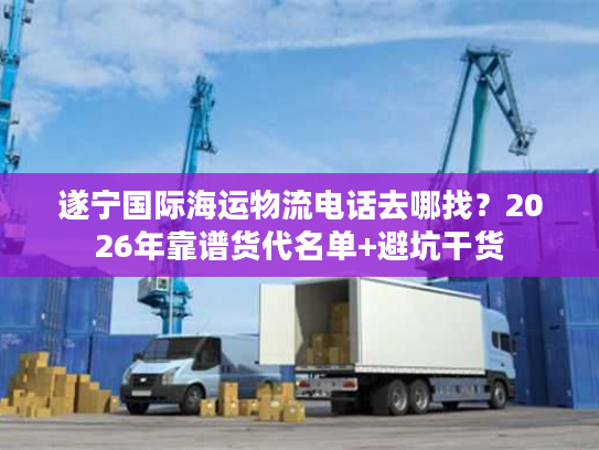 遂宁国际海运物流电话去哪找？2026年靠谱货代名单+避坑干货