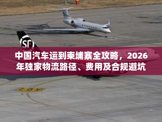 中国汽车运到柬埔寨全攻略，2026年独家物流路径、费用及合规避坑技巧