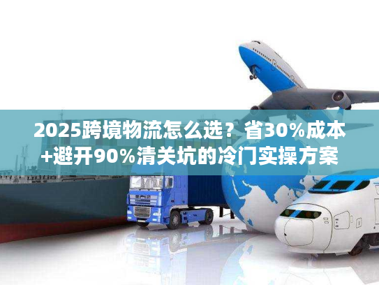 2025跨境物流怎么选？省30%成本+避开90%清关坑的冷门实操方案