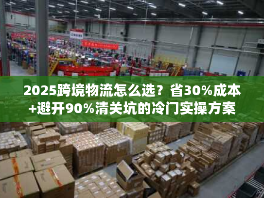 2025跨境物流怎么选？省30%成本+避开90%清关坑的冷门实操方案
