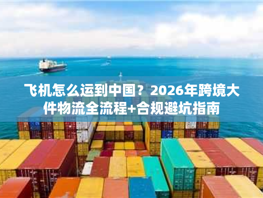 飞机怎么运到中国?2026年跨境大件物流全流程+合规避坑指南 飞机怎么运到中国?2026年跨境大件物流全流程+合规避坑指南