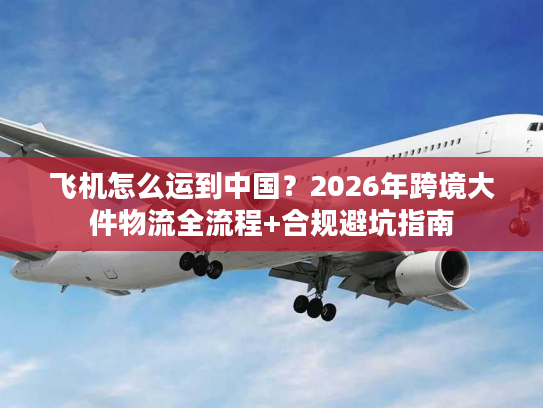 飞机怎么运到中国？2026年跨境大件物流全流程+合规避坑指南