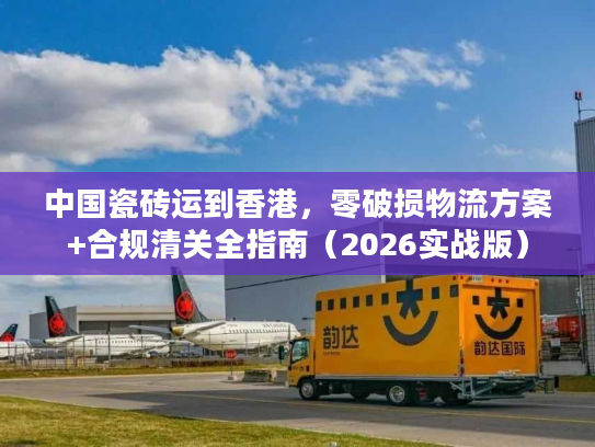 中国瓷砖运到香港，零破损物流方案+合规清关全指南（2026实战版）