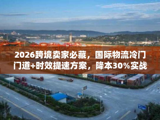 2026跨境卖家必藏，国际物流冷门门道+时效提速方案，降本30%实战指南