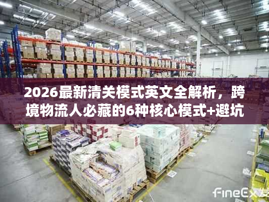 2026最新清关模式英文全解析，跨境物流人必藏的6种核心模式+避坑指南