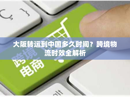 大阪转运到中国多久时间？跨境物流时效全解析