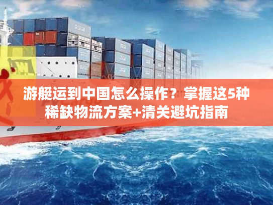 游艇运到中国怎么操作？掌握这5种稀缺物流方案+清关避坑指南