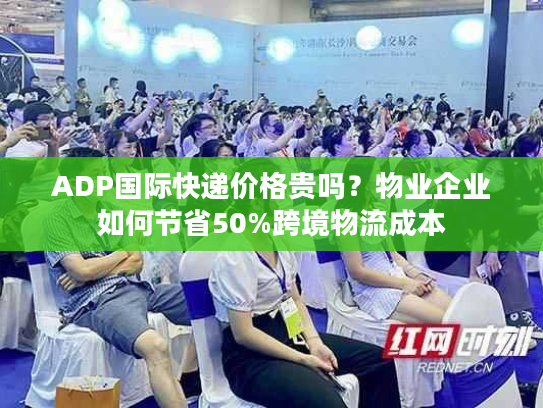 ADP国际快递价格贵吗？物业企业如何节省50%跨境物流成本