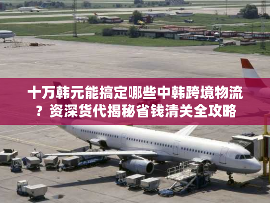 十万韩元能搞定哪些中韩跨境物流？资深货代揭秘省钱清关全攻略