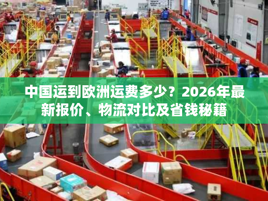 中国运到欧洲运费多少？2026年最新报价、物流对比及省钱秘籍