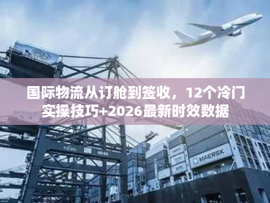国际物流从订舱到签收，12个冷门实操技巧+2026最新时效数据