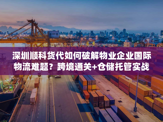 深圳顺科货代如何破解物业企业国际物流难题？跨境通关+仓储托管实战经验分享