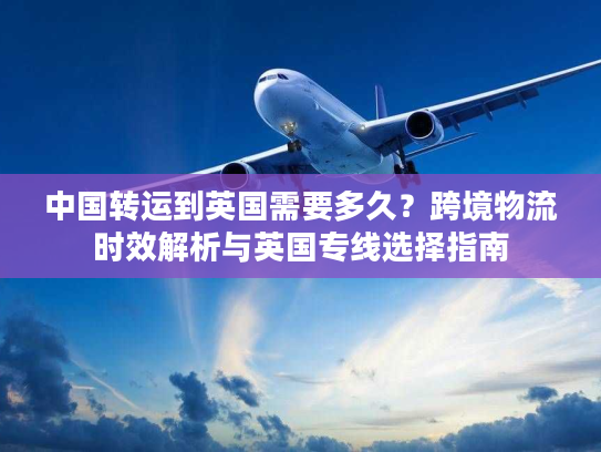 中国转运到英国需要多久？跨境物流时效解析与英国专线选择指南