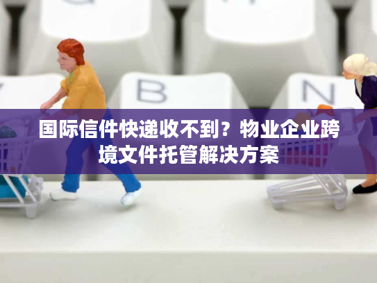 国际信件快递收不到？物业企业跨境文件托管解决方案