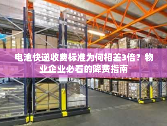 电池快递收费标准为何相差3倍？物业企业必看的降费指南