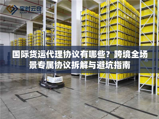 国际货运代理协议有哪些？跨境全场景专属协议拆解与避坑指南